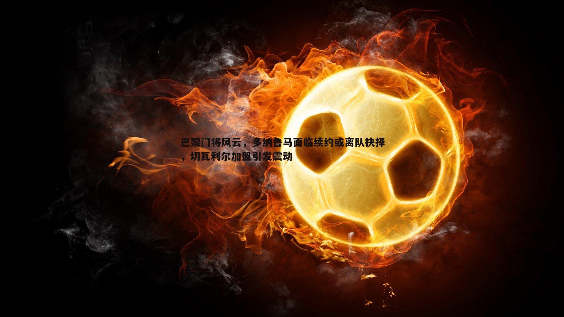 亿兆体育-巴黎门将风云，多纳鲁马面临续约或离队抉择，切瓦利尔加盟引发震动