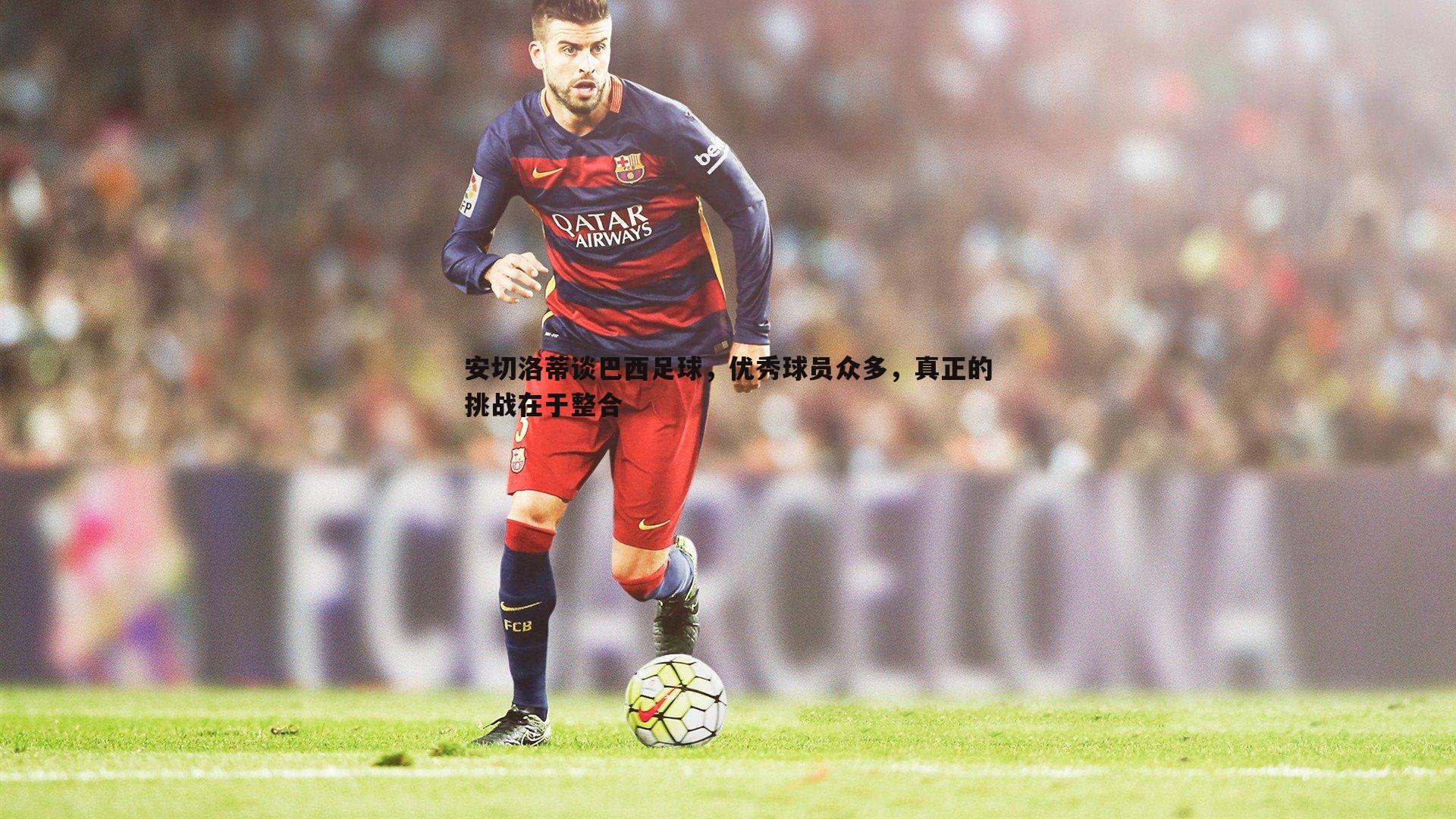 亿兆体育-安切洛蒂谈巴西足球,优秀球员众多,真正的挑战在于整合