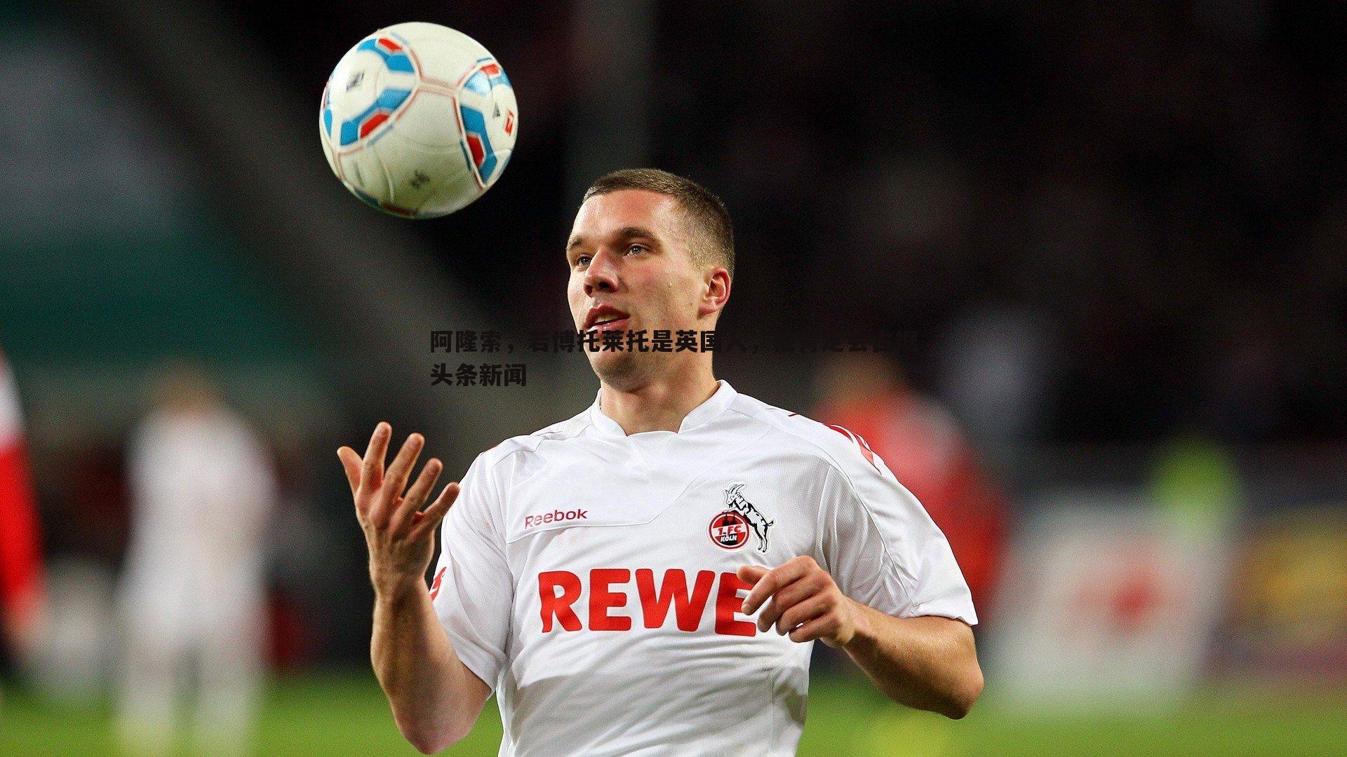 亿兆体育-阿隆索，若博托莱托是英国人，他肯定会占据头条新闻